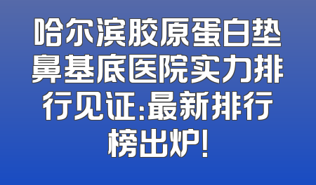 哈尔滨胶原蛋白垫鼻基底医院实力排行见证：最新排行榜出炉！