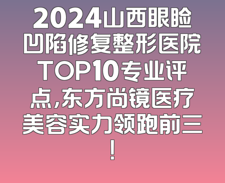 2024山西眼睑凹陷修复整形医院TOP10专业评点，东方尚镜医疗美容实力领跑前三！