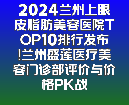2024兰州上眼皮脂肪美容医院TOP10排行发布！兰州盛莲医疗美容门诊部评价与价格PK战