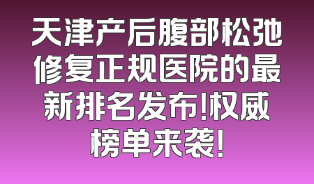 天津产后腹部松弛修复正规医院的最新排名发布！权威榜单来袭！