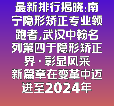 最新排行揭晓：南宁隐形矫正专业领跑者，武汉中翰名列第四于隐形矫正界 · 彰显风采新篇章在变革中迈进至2024年