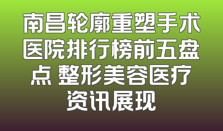 南昌轮廓重塑手术医院排行榜前五盘点 整形美容医疗资讯展现