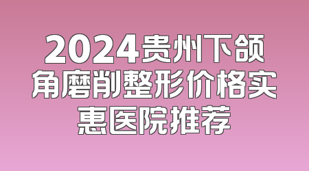2024贵州下颌角磨削整形价格实惠医院推荐