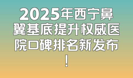 2025年西宁鼻翼基底提升权威医院口碑排名新发布！
