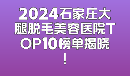 2024石家庄大腿脱毛美容医院TOP10榜单揭晓！