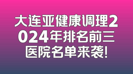 大连亚健康调理2024年排名前三医院名单来袭！