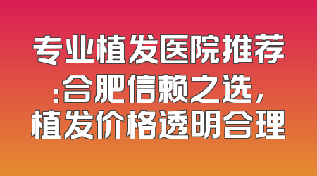 专业植发医院推荐：合肥信赖之选，植发价格透明合理