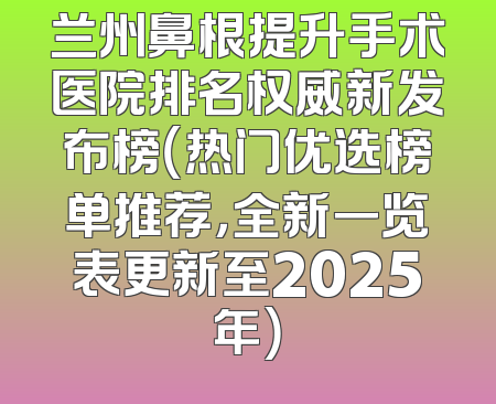 兰州鼻根提升手术医院排名权威新发布榜（热门优选榜单推荐，全新一览表更新至2025年）
