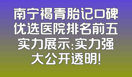 南宁褐青胎记口碑优选医院排名前五实力展示：实力强大公开透明！