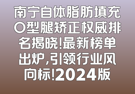 南宁自体脂肪填充O型腿矫正权威排名揭晓！最新榜单出炉，引领行业风向标！2024版