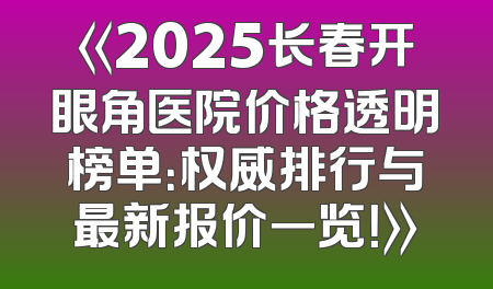 《2025长春开眼角医院价格透明榜单：权威排行与最新报价一览！》