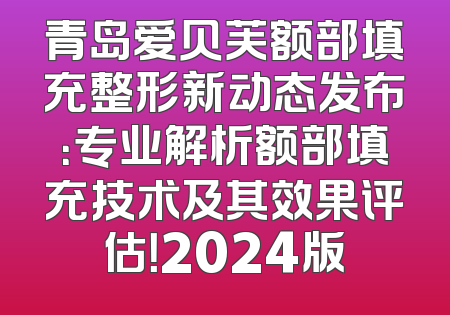 青岛爱贝芙额部填充整形新动态发布：专业解析额部填充技术及其效果评估！2024版