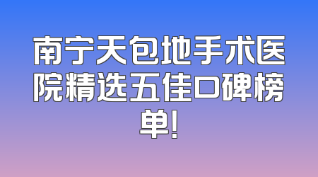 南宁天包地手术医院精选五佳口碑榜单！
