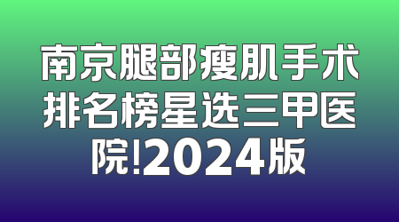 南京腿部瘦肌手术排名榜星选三甲医院！2024版