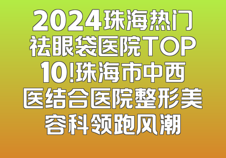 2024珠海热门祛眼袋医院TOP10！珠海市中西医结合医院整形美容科领跑风潮