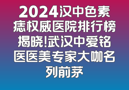 2024汉中色素痣权威医院排行榜揭晓！武汉中爱铭医医美专家大咖名列前茅