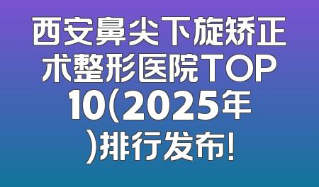 西安鼻尖下旋矫正术整形医院TOP10（2025年）排行发布！