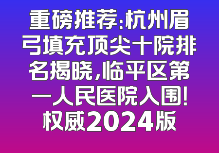 重磅推荐：杭州眉弓填充顶尖十院排名揭晓，临平区第一人民医院入围！权威2024版