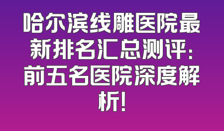哈尔滨线雕医院最新排名汇总测评：前五名医院深度解析！