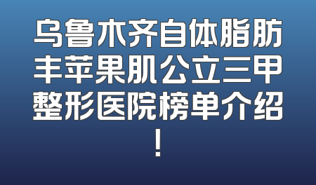 乌鲁木齐自体脂肪丰苹果肌公立三甲整形医院榜单介绍！