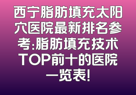 西宁脂肪填充太阳穴医院最新排名参考：脂肪填充技术TOP前十的医院一览表！
