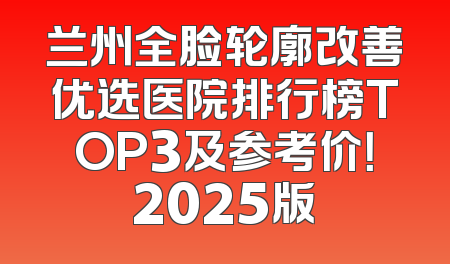 兰州全脸轮廓改善优选医院排行榜TOP3及参考价！2025版