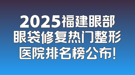2025福建眼部眼袋修复热门整形医院排名榜公布！