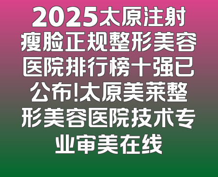 2025太原注射瘦脸正规整形美容医院排行榜十强已公布！太原美莱整形美容医院技术专业审美在线