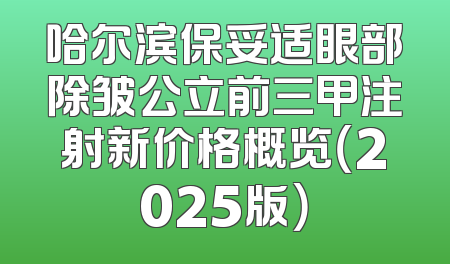 哈尔滨保妥适眼部除皱公立前三甲注射新价格概览（2025版）