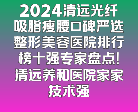 2024清远光纤吸脂瘦腰口碑严选整形美容医院排行榜十强专家盘点！清远养和医院家家技术强