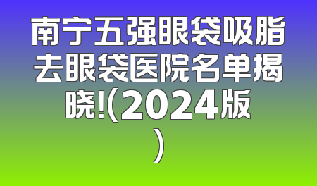 南宁五强眼袋吸脂去眼袋医院名单揭晓！(2024版)