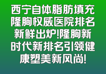 西宁自体脂肪填充隆胸权威医院排名新鲜出炉！隆胸新时代新排名引领健康塑美新风尚！
