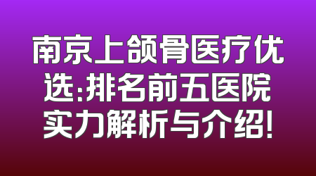 南京上颌骨医疗优选：排名前五医院实力解析与介绍！