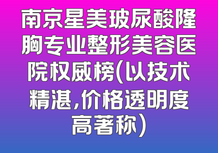 南京星美玻尿酸隆胸专业整形美容医院权威榜（以技术精湛，价格透明度高著称）