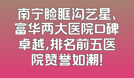 南宁睑眶沟艺星、富华两大医院口碑卓越，排名前五医院赞誉如潮！