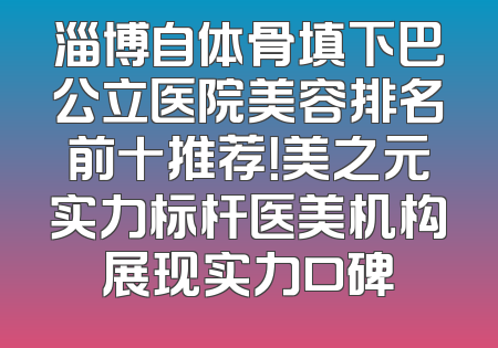 淄博自体骨填下巴公立医院美容排名前十推荐！美之元实力标杆医美机构展现实力口碑