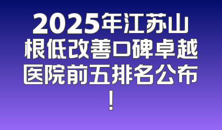 2025年江苏山根低改善口碑卓越医院前五排名公布！