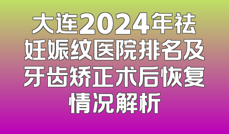大连2024年祛妊娠纹医院排名及牙齿矫正术后恢复情况解析