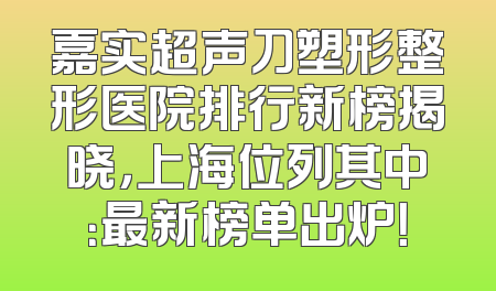 嘉实超声刀塑形整形医院排行新榜揭晓，上海位列其中：最新榜单出炉！