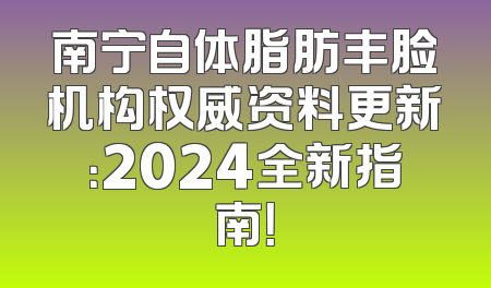 南宁自体脂肪丰脸机构权威资料更新：2024全新指南！