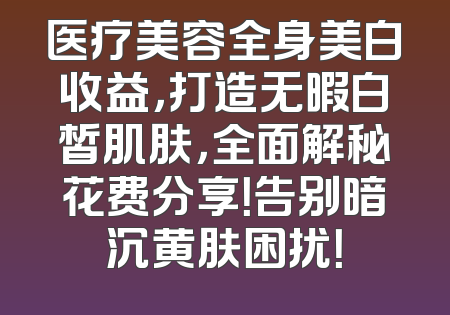 医疗美容全身美白收益，打造无暇白皙肌肤，全面解秘花费分享！告别暗沉黄肤困扰！