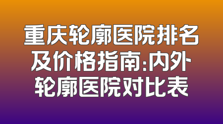 重庆轮廓医院排名及价格指南：内外轮廓医院对比表