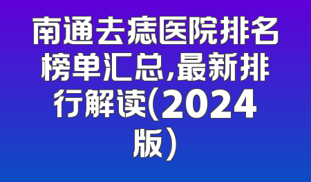 南通去痣医院排名榜单汇总，最新排行解读（2024版）