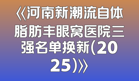 《河南新潮流自体脂肪丰眼窝医院三强名单换新（2025）》