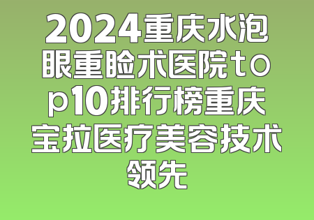 2024重庆水泡眼重睑术医院top10排行榜重庆宝拉医疗美容技术领先
