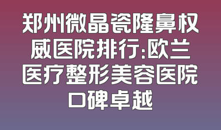 郑州微晶瓷隆鼻权威医院排行：欧兰医疗整形美容医院口碑卓越