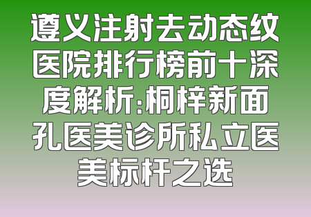 遵义注射去动态纹医院排行榜前十深度解析：桐梓新面孔医美诊所私立医美标杆之选