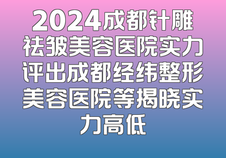 2024成都针雕祛皱美容医院实力评出成都经纬整形美容医院等揭晓实力高低