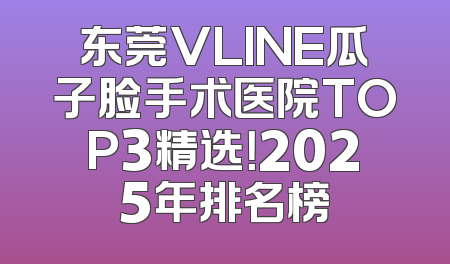 东莞VLINE瓜子脸手术医院TOP3精选！2025年排名榜