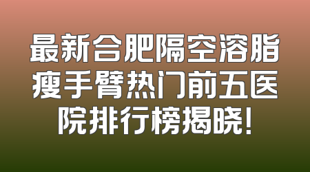 最新合肥隔空溶脂瘦手臂热门前五医院排行榜揭晓！